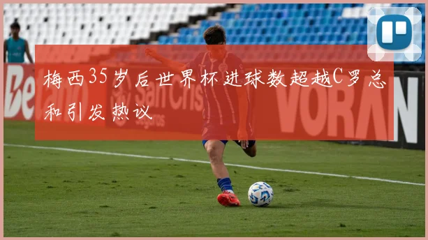 梅西35岁后世界杯进球数超越C罗总和引发热议
