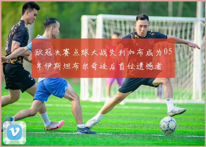 欧冠决赛点球大战失利加布成为05年伊斯坦布尔奇迹后首位遗憾者
