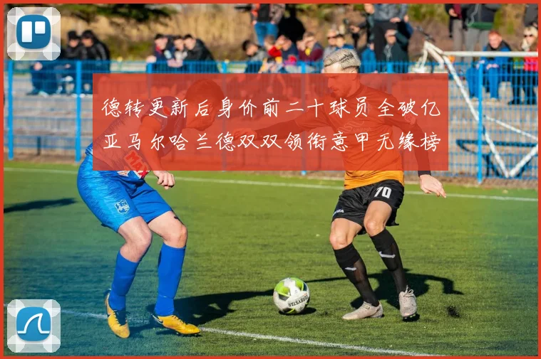 德转更新后身价前二十球员全破亿亚马尔哈兰德双双领衔意甲无缘榜单