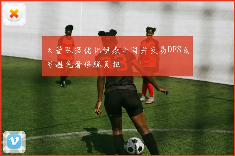 火箭队若优化伊森合同并交易DFS或可避免奢侈税负担