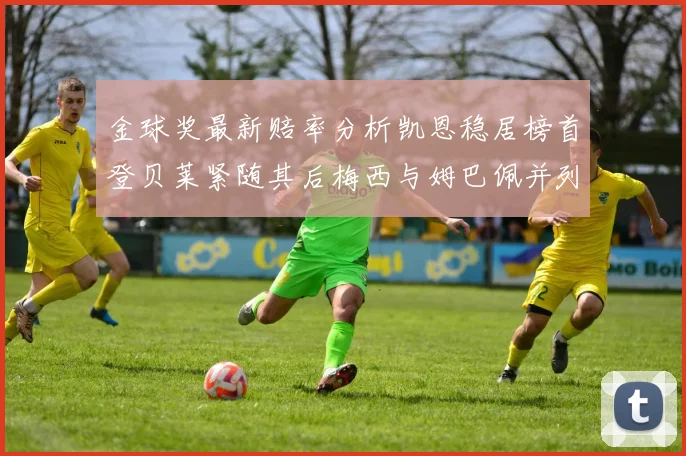 金球奖最新赔率分析凯恩稳居榜首登贝莱紧随其后梅西与姆巴佩并列第四