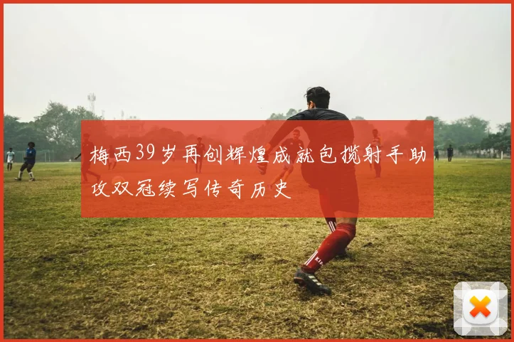 梅西39岁再创辉煌成就包揽射手助攻双冠续写传奇历史