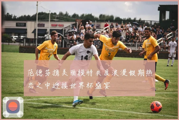 范德芬携美丽模特共度浪漫假期热恋之中迎接世界杯盛宴